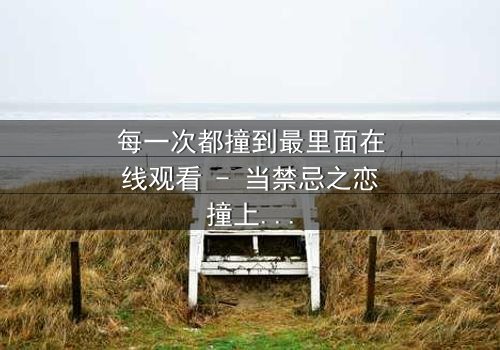 每一次都撞到最里面在线观看 - 当禁忌之恋撞上命运深渊,你敢直面真相吗?