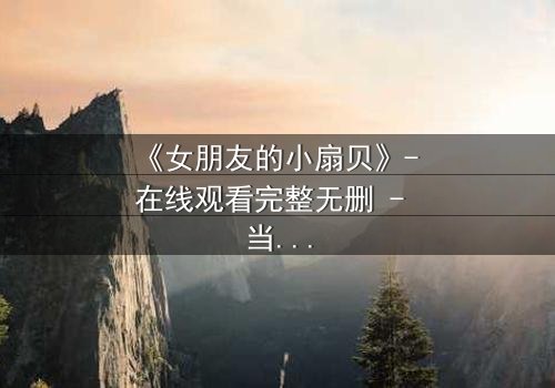 《女朋友的小扇贝》- 在线观看完整无删 - 当爱情与秘密交织,你敢揭开真相吗?