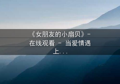 《女朋友的小扇贝》- 在线观看 - 当爱情遇上神秘贝壳,命运如何逆转?