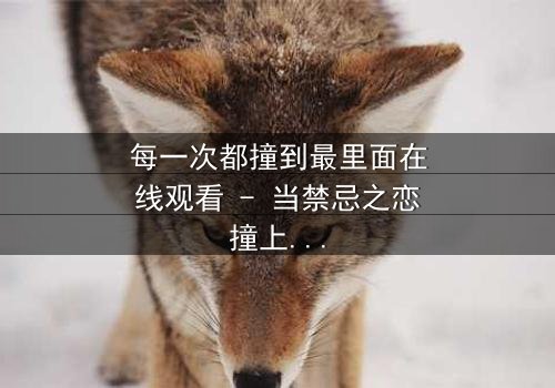 每一次都撞到最里面在线观看 - 当禁忌之恋撞上命运深渊,你敢直面真相吗?