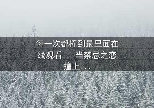 每一次都撞到最里面在线观看 - 当禁忌之恋撞上命运深渊,你敢直面真相吗?