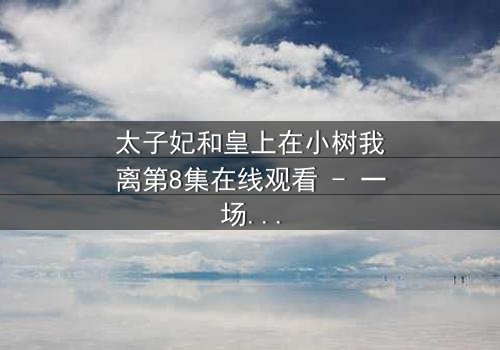 太子妃和皇上在小树我离第8集在线观看 - 一场宫廷禁忌之恋的终极爆发