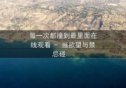 每一次都撞到最里面在线观看 - 当欲望与禁忌碰撞,谁能全身而退?