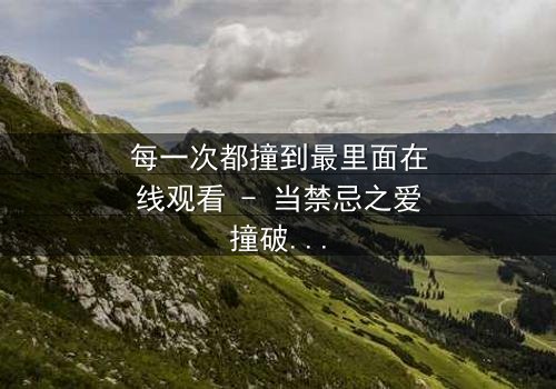 每一次都撞到最里面在线观看 - 当禁忌之爱撞破命运枷锁,你敢直面真相吗?