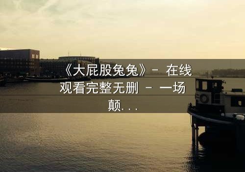 《大屁股兔兔》- 在线观看完整无删 - 一场颠覆童年的奇幻冒险