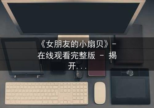 《女朋友的小扇贝》- 在线观看完整版 - 揭开隐藏的甜蜜与背叛