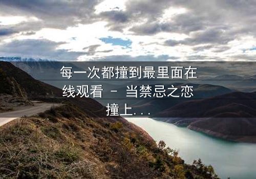 每一次都撞到最里面在线观看 - 当禁忌之恋撞上命运轮回,你敢直面真相吗?