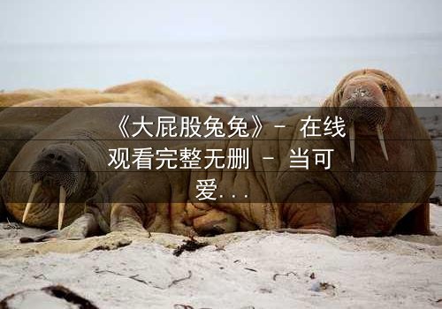 《大屁股兔兔》- 在线观看完整无删 - 当可爱外表下隐藏着致命秘密