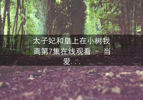 太子妃和皇上在小树我离第7集在线观看 - 当爱恨交织,命运如何抉择?