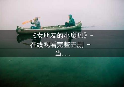 《女朋友的小扇贝》- 在线观看完整无删 - 当爱情与秘密交织,谁能揭开真相?