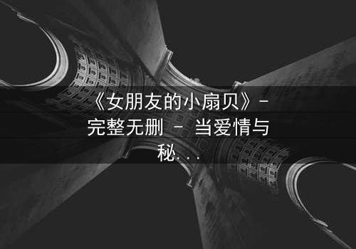 《女朋友的小扇贝》- 完整无删 - 当爱情与秘密交织,谁能全身而退?