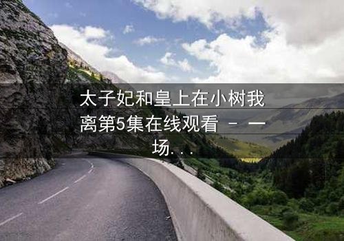 太子妃和皇上在小树我离第5集在线观看 - 一场禁忌之恋的终极爆发