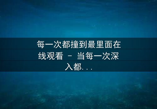 每一次都撞到最里面在线观看 - 当每一次深入都揭开更黑暗的秘密
