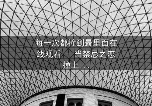 每一次都撞到最里面在线观看 - 当禁忌之恋撞上命运深渊,你敢直面真相吗?
