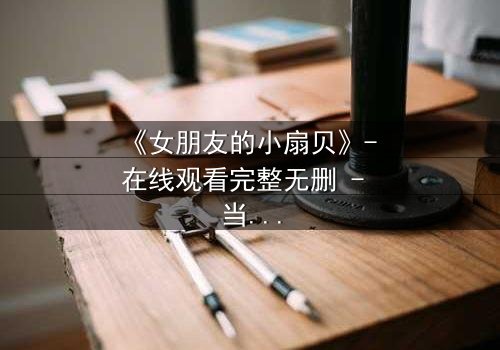 《女朋友的小扇贝》- 在线观看完整无删 - 当爱情与秘密交织,谁能揭开真相?