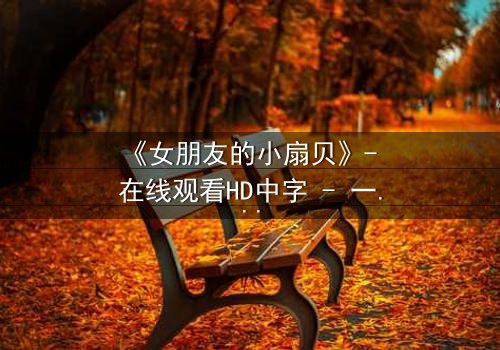 《女朋友的小扇贝》- 在线观看HD中字 - 一段隐藏的海洋秘密即将引爆情感风暴