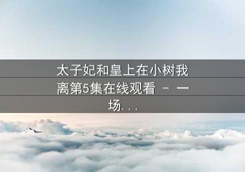 太子妃和皇上在小树我离第5集在线观看 - 一场背叛与救赎的宫廷风暴
