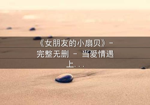 《女朋友的小扇贝》- 完整无删 - 当爱情遇上背叛,真相令人窒息