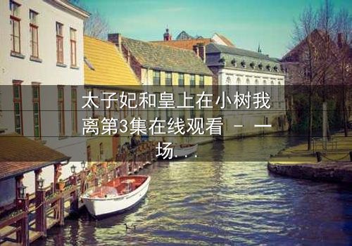 太子妃和皇上在小树我离第3集在线观看 - 一场宫廷禁忌之恋的终极考验