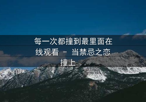 每一次都撞到最里面在线观看 - 当禁忌之恋撞上命运轮回,你敢直面真相吗?