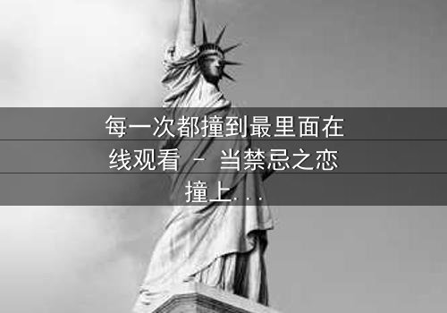 每一次都撞到最里面在线观看 - 当禁忌之恋撞上命运深渊,你敢直面真相吗?
