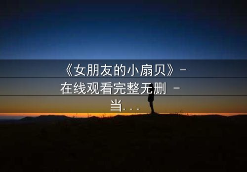 《女朋友的小扇贝》- 在线观看完整无删 - 当爱情与秘密交织,谁将揭开真相?
