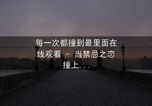 每一次都撞到最里面在线观看 - 当禁忌之恋撞上命运深渊,你敢直面真相吗?