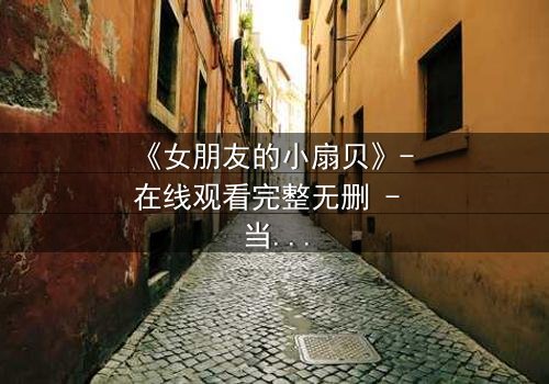 《女朋友的小扇贝》- 在线观看完整无删 - 当爱情与秘密交织,谁能全身而退?