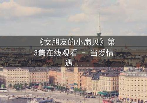 《女朋友的小扇贝》第3集在线观看 - 当爱情遇上神秘诅咒,她的小扇贝藏着惊天秘密