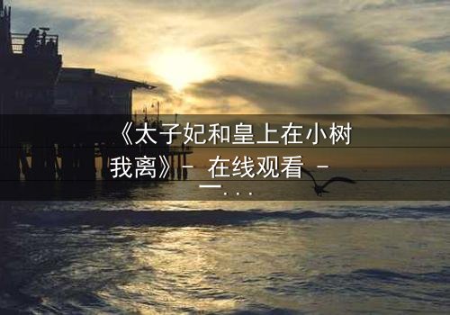 《太子妃和皇上在小树我离》- 在线观看 - 一场宫廷禁忌之恋的终极爆发