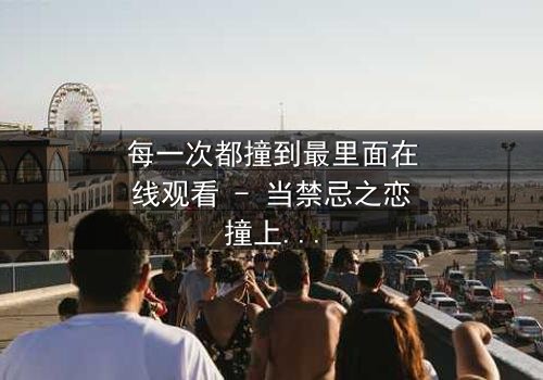 每一次都撞到最里面在线观看 - 当禁忌之恋撞上命运的深渊,你敢直面真相吗?