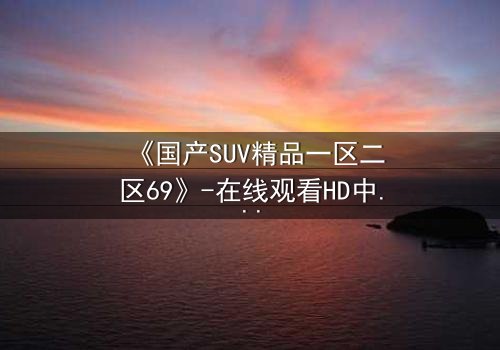 《国产SUV精品一区二区69》-在线观看HD中字 - 免费1080P超清完整无删