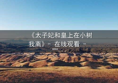 《太子妃和皇上在小树我离》- 在线观看 - 一场宫廷禁忌恋的终极考验