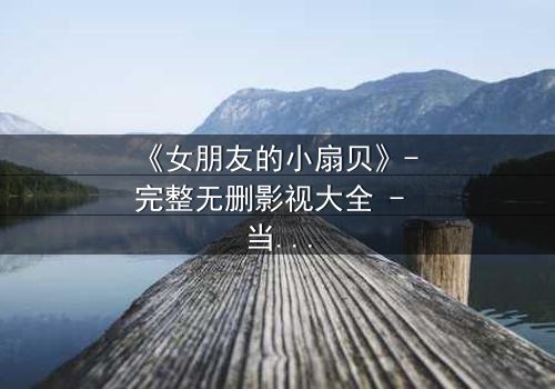 《女朋友的小扇贝》- 完整无删影视大全 - 当爱情遇上神秘诅咒,她该如何抉择?