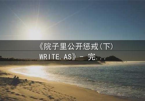 《院子里公开惩戒(下)WRITE.AS》- 完整无删版 - 揭开人性最隐秘的角落