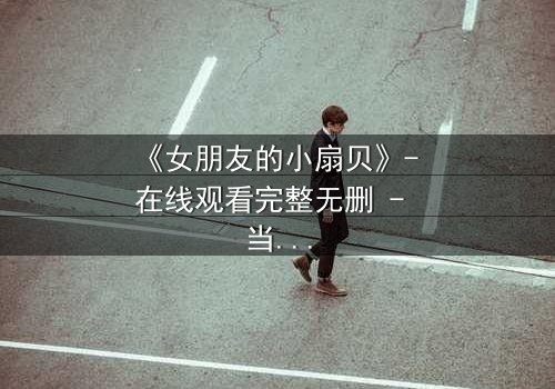 《女朋友的小扇贝》- 在线观看完整无删 - 当爱情与秘密交织,谁能全身而退?