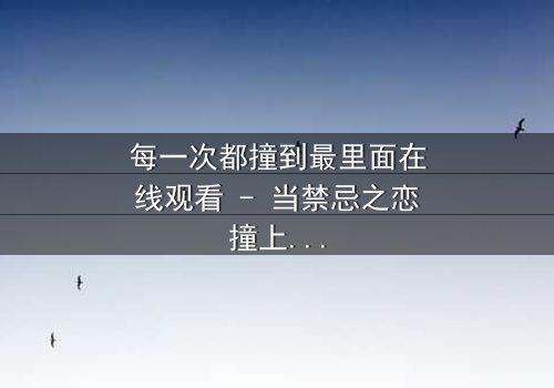 每一次都撞到最里面在线观看 - 当禁忌之恋撞上命运深渊,你敢直面真相吗?