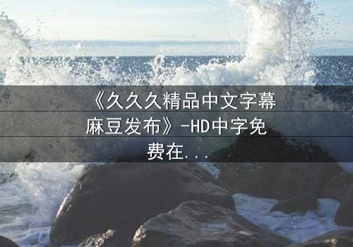 《久久久精品中文字幕麻豆发布》-HD中字免费在线观看 - 第7集完整无删1080P超清