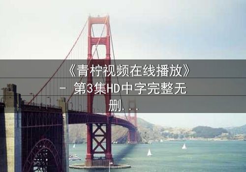 《青柠视频在线播放》- 第3集HD中字完整无删 - 揭开隐藏的真相,你敢看吗?