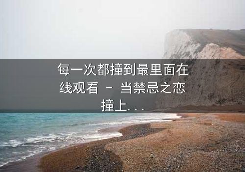 每一次都撞到最里面在线观看 - 当禁忌之恋撞上命运轮回,你敢直面真相吗?