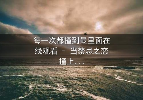 每一次都撞到最里面在线观看 - 当禁忌之恋撞上命运轮回,你敢直面真相吗?