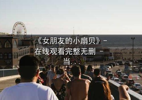 《女朋友的小扇贝》- 在线观看完整无删 - 当爱情与秘密交织,谁能守住最后的底线?