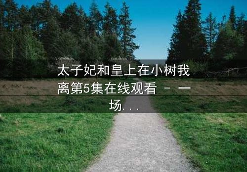 太子妃和皇上在小树我离第5集在线观看 - 一场禁忌之恋的终极爆发