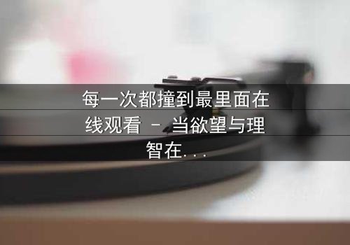 每一次都撞到最里面在线观看 - 当欲望与理智在极限边缘碰撞