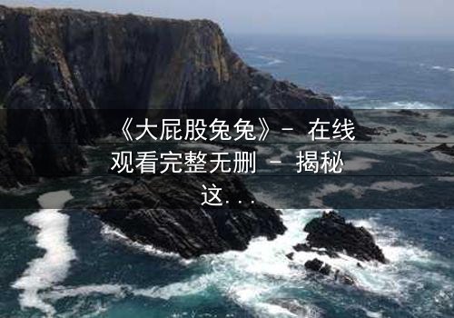 《大屁股兔兔》- 在线观看完整无删 - 揭秘这只兔子如何颠覆你的童年幻想