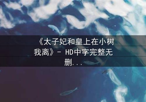 《太子妃和皇上在小树我离》- HD中字完整无删 - 一场宫廷禁忌的生死抉择