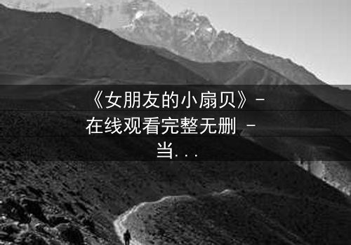 《女朋友的小扇贝》- 在线观看完整无删 - 当爱情与秘密交织,谁能全身而退?