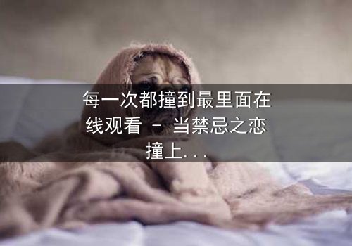 每一次都撞到最里面在线观看 - 当禁忌之恋撞上命运深渊,你敢直面真相吗?