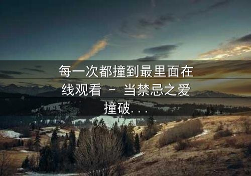 每一次都撞到最里面在线观看 - 当禁忌之爱撞破命运的牢笼