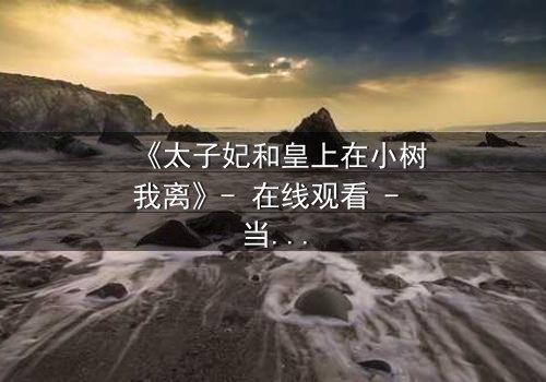 《太子妃和皇上在小树我离》- 在线观看 - 当爱情与权力在小树我离中碰撞